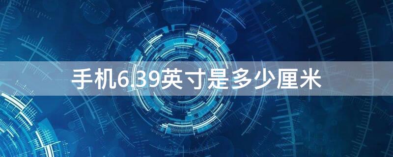 手机6.39英寸是多少厘米 手机6.53英寸是多少厘米