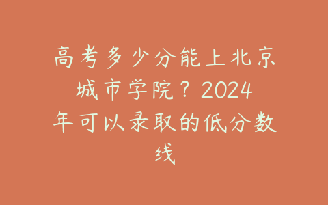 高考多少分能上北京城市学院？2024年可以录取的低分数线