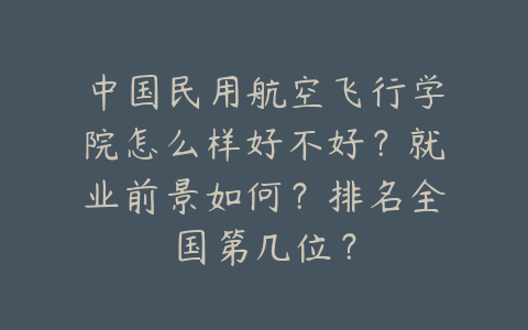 中国民用航空飞行学院怎么样好不好？就业前景如何？排名全国第几位？