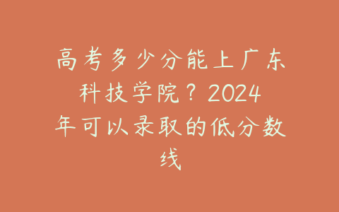 高考多少分能上广东科技学院？2024年可以录取的低分数线