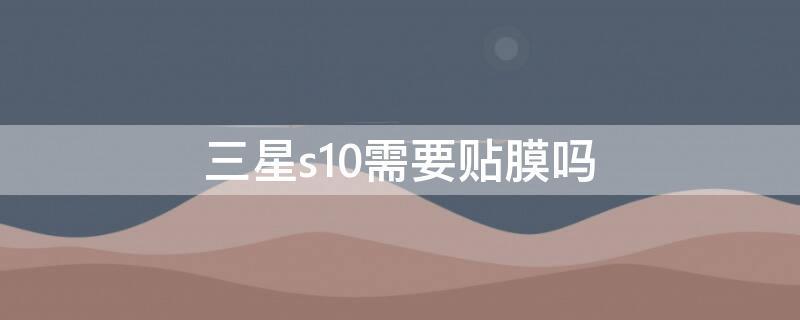 三星s10需要贴膜吗 三星s10需要贴膜吗知乎