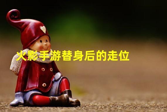 火影手游替身后的走位(火影忍者手游替身后有几秒无敌时间)