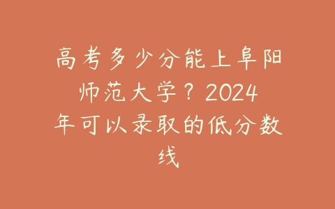 高考多少分能上阜阳师范大学？2024年可以录取的低分数线