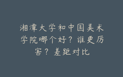 湘潭大学和中国美术学院哪个好？谁更厉害？差距对比