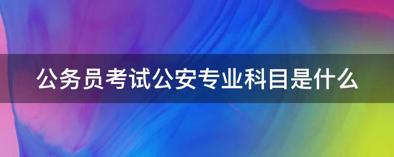 公务员考试公安专业科目是什么（公务员考试公安专业科目是什么时候考）