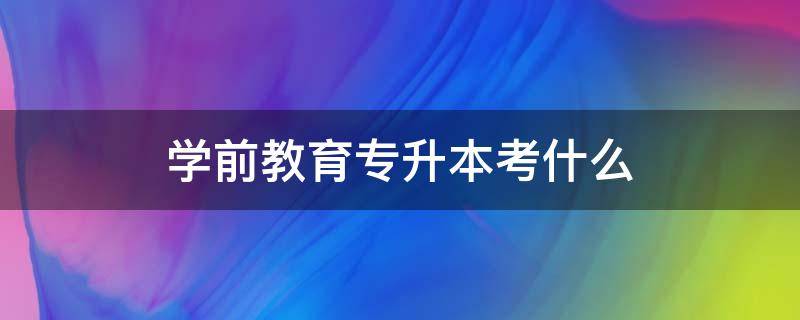 学前教育专升本考什么 学前教育专升本考什么科目