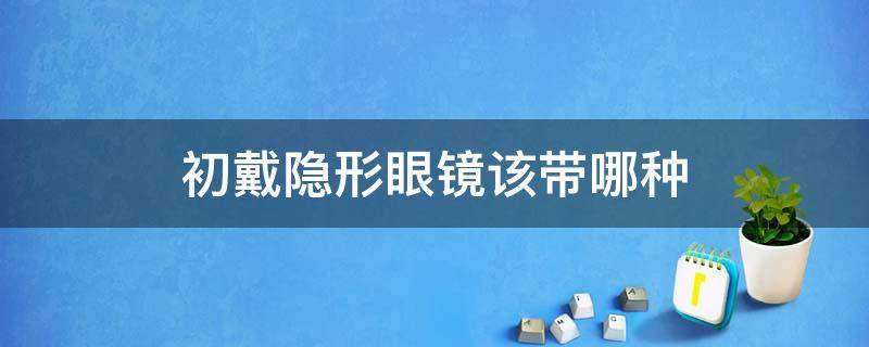 初戴隐形眼镜该带哪种（初戴隐形眼镜选哪种）